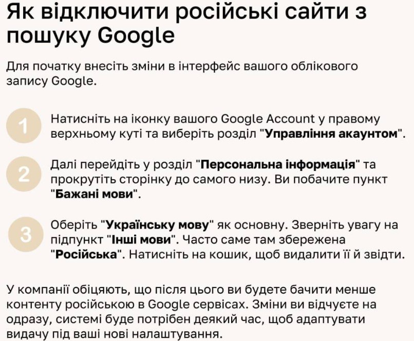 Як відключити російські сайти з пошуку Google Для початку внесіть зміни в інтерфейс вашого облікового запису Google. Натисніть на іконку вашого Google Account у правому верхньому куті та виберіть розділ "Управління акаунтом". 2 Далі перейдіть у розділ "Персональна інформація" та прокрутіть сторінку до самого низу. Ви побачите пункт "Бажані мови 3 Оберіть "Українську мову" як основну. Зверніть увагу на підпункт "Інші мови". Часто саме там збережена "Російська". Натисніть на кошик, щоб видалити її й звідти. У компанії обіцяють, що після цього ви будете бачити менше контенту російською в Google сервісах. Зміни ви відчуєте на одразу, системі буде потрібен деякий час, щоб адаптувати видачу під ваші нові налаштування.