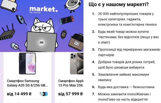 Український Monobank запускає платформу з власним маркетплейсом - market by mono. Зазначається, що маркетплейс буде мати понад 20 тисяч товарів у трьох категоріях: гаджети, електроніка та комп’ютерна техніка.  Про це розповів співвласник Monobank Олег Гороховський у своєму Телеграм - каналі.  Платформа повинна запрацювати уже з 21 жовтня і буде доступна в нижньому меню. Важливо, щоб скористатися маркетплейсом, потрібно оновити застосунок Монобанку до останньої версії.  За словами Гороховського, маркетплейс дозволить користувачам зручно та вигідно купувати товари не витрачаючи час на спілкування з продавцями. При цьому, на будь-який товар у маркеті можна буде оформити "Покупкою частинами" без переплат.  Поки у маркетплейса є три партнери: Moyo, КТС, Click. Також є усні домовленості з іншими маркетплейсами, але їх додаватимуть уже після запуску.  Поки на платформі буде доступні 3 категорії товарів – гаджети, електроніка та комп’ютерна техніка. Згодом додадуться й інші товари, на даний момент акцент робиться на якості асортименту, тому багато часу витратили саме на підбір якісного каталогу.  Також читайте:  Всі карти Monobank припинять діяти до кінця цього року: в чому проблема.  Monobank випустив нову функцію «Групові витрати».  У Telegram з’явилася одна з базових функцій YouTube.